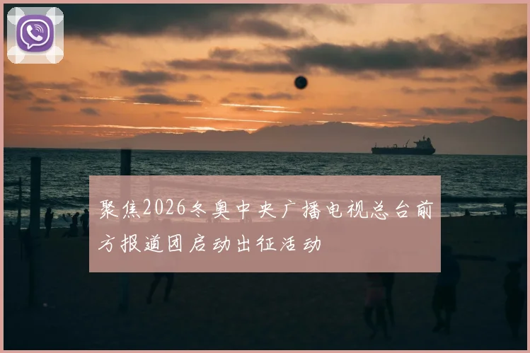 聚焦2026冬奥中央广播电视总台前方报道团启动出征活动
