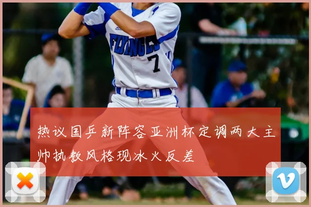 热议国乒新阵容亚洲杯定调两大主帅执教风格现冰火反差