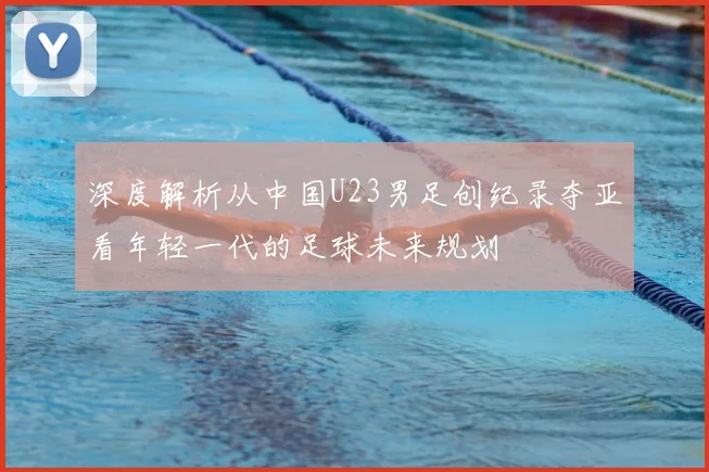 深度解析从中国U23男足创纪录夺亚看年轻一代的足球未来规划