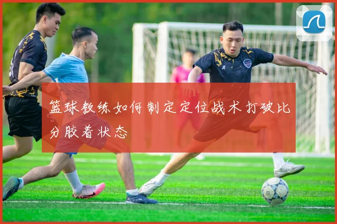 篮球教练如何制定定位战术打破比分胶着状态