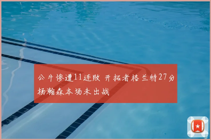 公牛惨遭11连败 开拓者格兰特27分杨瀚森本场未出战