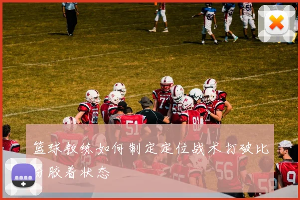 篮球教练如何制定定位战术打破比分胶着状态