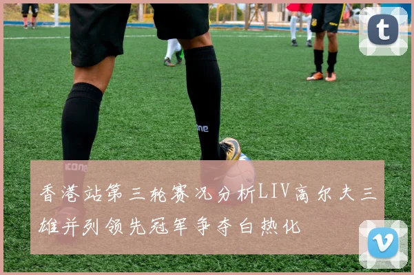 香港站第三轮赛况分析LIV高尔夫三雄并列领先冠军争夺白热化