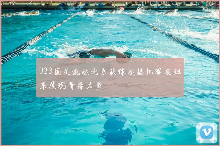 U23国足抵达北京获球迷接机赛场归来展现青春力量