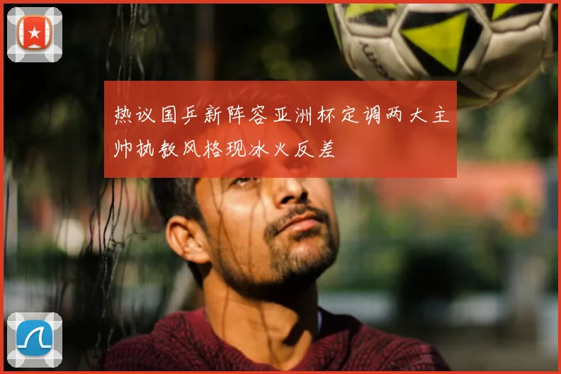 热议国乒新阵容亚洲杯定调两大主帅执教风格现冰火反差