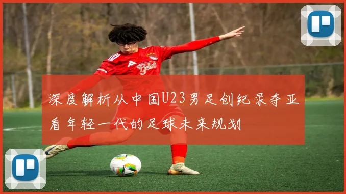 深度解析从中国U23男足创纪录夺亚看年轻一代的足球未来规划