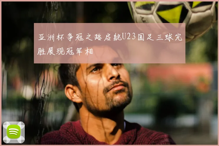 亚洲杯争冠之路启航U23国足三球完胜展现冠军相