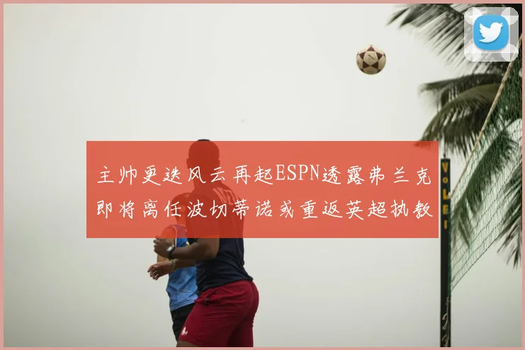 主帅更迭风云再起ESPN透露弗兰克即将离任波切蒂诺或重返英超执教